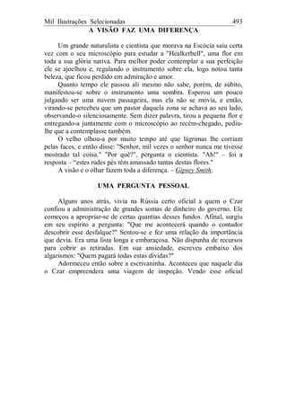 Mil Ilustrações Selecionadas 493
A VISÃO FAZ UMA DIFERENÇA
Um grande naturalista e cientista que morava na Escócia saiu certa
vez com o seu microscópio para estudar a "Healkerbell", uma flor em
toda a sua glória nativa. Para melhor poder contemplar a sua perfeição
ele se ajoelhou e, regulando o instrumento sobre ela, logo notou tanta
beleza, que ficou perdido em admiração e amor.
Quanto tempo ele passou ali mesmo não sabe, porém, de súbito,
manifestou-se sobre o instrumento uma sombra. Esperou um pouco
julgando ser uma nuvem passageira, mas ela não se movia, e então,
virando-se percebeu que um pastor daquela zona se achava ao seu lado,
observando-o silenciosamente. Sem dizer palavra, tirou a pequena flor e
entregando-a juntamente com o microscópio ao recém-chegado, pediu-
lhe que a contemplasse também.
O velho olhou-a por muito tempo até que lágrimas lhe corriam
pelas faces, e então disse: "Senhor, mil vezes o senhor nunca me tivesse
mostrado tal coisa." "Por quê?", pergunta o cientista. "Ah!" – foi a
resposta – “estes rudes pés têm amassado tantas destas flores."
A visão e o olhar fazem toda a diferença. – Gipsey Smith.
UMA PERGUNTA PESSOAL
Alguns anos atrás, vivia na Rússia certo oficial a quem o Czar
confiou a administração de grandes somas de dinheiro do governo. Ele
começou a apropriar-se de certas quantias desses fundos. Afinal, surgiu
em seu espírito a pergunta: "Que me acontecerá quando o contador
descobrir esse desfalque?" Sentou-se e fez uma relação da importância
que devia. Era uma lista longa e embaraçosa. Não dispunha de recursos
para cobrir as retiradas. Em sua ansiedade, escreveu embaixo dos
algarismos: "Quem pagará todas estas dívidas?"
Adormeceu então sobre a escrivaninha. Aconteceu que naquele dia
o Czar empreendera uma viagem de inspeção. Vendo esse oficial
 