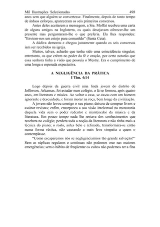 Mil Ilustrações Selecionadas 498
anos sem que alguém se convertesse. Finalmente, depois de tanto tempo
de árduos esforços, apareceram os seis primeiros conversos.
Antes deles aceitarem a mensagem, a Sra. Moffat recebeu uma carta
de alguns amigos na Inglaterra, os quais desejavam oferecer-lhe um
presente mas perguntaram-lhe o que preferia. Ela lhes respondeu:
"Enviem-nos um estojo para comunhão" (Santa Ceia).
A dádiva demorou e chegou justamente quando os seis conversos
iam ser recebidos na igreja.
Muitos, talvez, acharão que tenha sido uma coincidência singular;
entretanto, os que crêem no poder da fé e oração, por certo notarão que
essa senhora tinha a visão que possuía o Mestre. Era o cumprimento de
uma longa e esperada expectativa.
A NEGLIGÊNCIA DA PRÁTICA
I Tim. 4:14
Logo depois da guerra civil uma linda jovem do distrito de
Jefferson, Arkansas, foi estudar num colégio, e lá se formou, após quatro
anos, em literatura e música. Ao voltar a casa, se casou com um homem
ignorante e descuidado, e foram morar na roça, bem longe da civilização.
A jovem não levou consigo o seu piano; deixou de comprar livros e
assinar revistas; enfim, entorpeceu a sua visão intelectual na monotonia
daquela vida sem o poder redentor e mantenedor da música e da
literatura. Em pouco tempo nada lhe restava dos conhecimentos que
recebera no colégio; perdera toda a noção da literatura e não tinha mais a
técnica do piano; o rosto, antes belo e refinado, transformara-se então
numa forma rústica, não causando a mais leve simpatia a quem o
contemplasse.
“Como escaparemos nós se negligenciarmos tão grande salvação?”
Sem as súplicas regulares e contínuas não podemos orar nas maiores
emergências; sem o hábito de freqüentar os cultos não podemos ter a fina
 