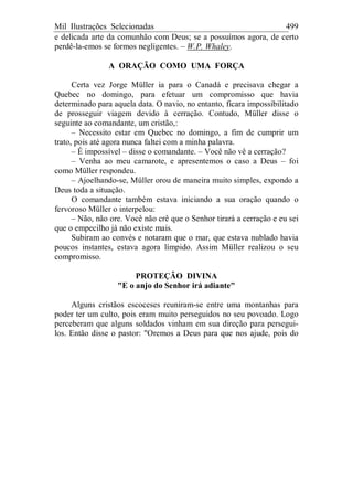 Mil Ilustrações Selecionadas 499
e delicada arte da comunhão com Deus; se a possuímos agora, de certo
perdê-la-emos se formos negligentes. – W.P. Whaley.
A ORAÇÃO COMO UMA FORÇA
Certa vez Jorge Müller ia para o Canadá e precisava chegar a
Quebec no domingo, para efetuar um compromisso que havia
determinado para aquela data. O navio, no entanto, ficara impossibilitado
de prosseguir viagem devido à cerração. Contudo, Müller disse o
seguinte ao comandante, um cristão,:
– Necessito estar em Quebec no domingo, a fim de cumprir um
trato, pois até agora nunca faltei com a minha palavra.
– É impossível – disse o comandante. – Você não vê a cerração?
– Venha ao meu camarote, e apresentemos o caso a Deus – foi
como Müller respondeu.
– Ajoelhando-se, Müller orou de maneira muito simples, expondo a
Deus toda a situação.
O comandante também estava iniciando a sua oração quando o
fervoroso Müller o interpelou:
– Não, não ore. Você não crê que o Senhor tirará a cerração e eu sei
que o empecilho já não existe mais.
Subiram ao convés e notaram que o mar, que estava nublado havia
poucos instantes, estava agora límpido. Assim Müller realizou o seu
compromisso.
PROTEÇÃO DIVINA
"E o anjo do Senhor irá adiante"
Alguns cristãos escoceses reuniram-se entre uma montanhas para
poder ter um culto, pois eram muito perseguidos no seu povoado. Logo
perceberam que alguns soldados vinham em sua direção para persegui-
los. Então disse o pastor: "Oremos a Deus para que nos ajude, pois do
 