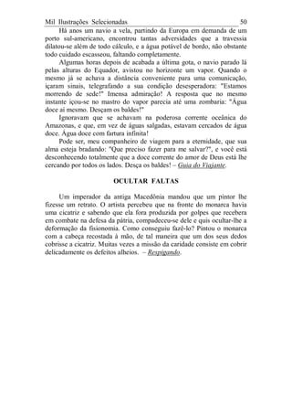 Mil Ilustrações Selecionadas 50
Há anos um navio a vela, partindo da Europa em demanda de um
porto sul-americano, encontrou tantas adversidades que a travessia
dilatou-se além de todo cálculo, e a água potável de bordo, não obstante
todo cuidado escasseou, faltando completamente.
Algumas horas depois de acabada a última gota, o navio parado lá
pelas alturas do Equador, avistou no horizonte um vapor. Quando o
mesmo já se achava a distância conveniente para uma comunicação,
içaram sinais, telegrafando a sua condição desesperadora: "Estamos
morrendo de sede!" Imensa admiração! A resposta que no mesmo
instante içou-se no mastro do vapor parecia até uma zombaria: "Água
doce aí mesmo. Desçam os baldes!"
Ignoravam que se achavam na poderosa corrente oceânica do
Amazonas, e que, em vez de águas salgadas, estavam cercados de água
doce. Água doce com fartura infinita!
Pode ser, meu companheiro de viagem para a eternidade, que sua
alma esteja bradando: "Que preciso fazer para me salvar?", e você está
desconhecendo totalmente que a doce corrente do amor de Deus está lhe
cercando por todos os lados. Desça os baldes! – Guia do Viajante.
OCULTAR FALTAS
Um imperador da antiga Macedônia mandou que um pintor lhe
fizesse um retrato. O artista percebeu que na fronte do monarca havia
uma cicatriz e sabendo que ela fora produzida por golpes que recebera
em combate na defesa da pátria, compadeceu-se dele e quis ocultar-lhe a
deformação da fisionomia. Como conseguiu fazê-lo? Pintou o monarca
com a cabeça recostada à mão, de tal maneira que um dos seus dedos
cobrisse a cicatriz. Muitas vezes a missão da caridade consiste em cobrir
delicadamente os defeitos alheios. – Respigando.
 