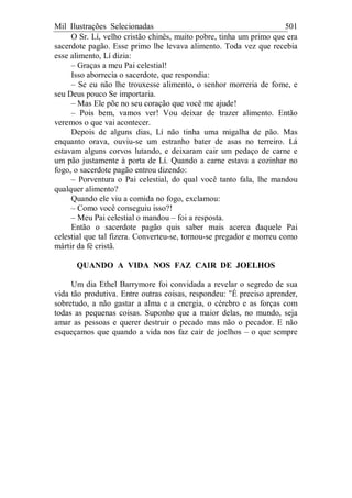 Mil Ilustrações Selecionadas 501
O Sr. Lí, velho cristão chinês, muito pobre, tinha um primo que era
sacerdote pagão. Esse primo lhe levava alimento. Toda vez que recebia
esse alimento, Lí dizia:
– Graças a meu Pai celestial!
Isso aborrecia o sacerdote, que respondia:
– Se eu não lhe trouxesse alimento, o senhor morreria de fome, e
seu Deus pouco Se importaria.
– Mas Ele põe no seu coração que você me ajude!
– Pois bem, vamos ver! Vou deixar de trazer alimento. Então
veremos o que vai acontecer.
Depois de alguns dias, Lí não tinha uma migalha de pão. Mas
enquanto orava, ouviu-se um estranho bater de asas no terreiro. Lá
estavam alguns corvos lutando, e deixaram cair um pedaço de carne e
um pão justamente à porta de Lí. Quando a carne estava a cozinhar no
fogo, o sacerdote pagão entrou dizendo:
– Porventura o Pai celestial, do qual você tanto fala, lhe mandou
qualquer alimento?
Quando ele viu a comida no fogo, exclamou:
– Como você conseguiu isso?!
– Meu Pai celestial o mandou – foi a resposta.
Então o sacerdote pagão quis saber mais acerca daquele Pai
celestial que tal fizera. Converteu-se, tornou-se pregador e morreu como
mártir da fé cristã.
QUANDO A VIDA NOS FAZ CAIR DE JOELHOS
Um dia Ethel Barrymore foi convidada a revelar o segredo de sua
vida tão produtiva. Entre outras coisas, respondeu: "É preciso aprender,
sobretudo, a não gastar a alma e a energia, o cérebro e as forças com
todas as pequenas coisas. Suponho que a maior delas, no mundo, seja
amar as pessoas e querer destruir o pecado mas não o pecador. E não
esqueçamos que quando a vida nos faz cair de joelhos – o que sempre
 