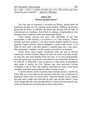 Mil Ilustrações Selecionadas 502
faz e fará – essa é a melhor posição para orar, Não acham que sim?
Assim foi que eu aprendi." – Melvin E. Wheatley.
ORAÇÃO
"Dá-nos um pão inteiro"
Nos dias que se seguiram à revolução da Rússia, grande parte da
população do país teve de suportar muita miséria. Milhares de pessoas
pereceram de fome. E milhares de outras que haviam tido de tudo se
converteram em mendigos. Era difícil às crianças compreenderem essa
situação, pois a mudança sobreviera demasiado rápida.
Certa família passava por uma crise dificílima. O pai fora
assassinado, a mãe morrera, e só restava a vó e três crianças. Tinham
morado num belo palácio, e sua mesa estava sempre repleta de coisas
gostosas. Agora, porém, viam-se obrigadas a morar numa choça. A vó
tinha de tecer todo o dia para ganhar o sustento para ela e seus netos.
Mas terminado o trabalho, era-lhe custoso convertê-lo em alimento.
Pouco havia nessa região. Aconteceu certo dia que já haviam
consumido o último bocado. Depois de cada um comer uma fatia de pão,
ao meio dia, nem uma migalha ficara em casa. A vó estava desesperada,
mas não queria que os pequenos percebessem sua ansiedade. Reuniu-os
ao redor de si, disse-lhes o que se passava, e logo todos se ajoelharam
para pedir o auxílio do Céu. Sabiam que suas provisões haviam
terminado, e que se Deus não acudisse morreriam de fome, como havia
sucedido com muita gente pobre da aldeia em que viviam.
E assim oraram, como só podem fazer pessoas prestes a morrer de
fome. Não sei o que cada um dos meninos teria dito, mas as palavras da
pequenita foram mais ou menos estas: "Querido Senhor Jesus, manda-
nos algo para a janta: não uma fatia de pão, mas um pão inteiro." Fazia
muito tempo que não viam um pão inteiro, e ansiavam tanto possuir um,
como nós desejamos um pudim para o nosso aniversário.
 