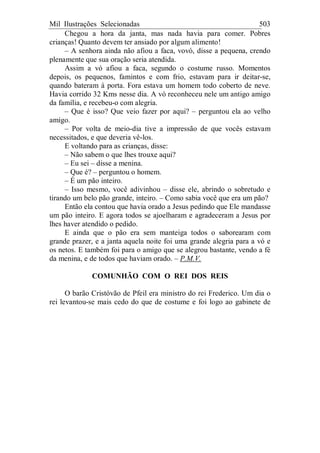 Mil Ilustrações Selecionadas 503
Chegou a hora da janta, mas nada havia para comer. Pobres
crianças! Quanto devem ter ansiado por algum alimento!
– A senhora ainda não afiou a faca, vovó, disse a pequena, crendo
plenamente que sua oração seria atendida.
Assim a vó afiou a faca, segundo o costume russo. Momentos
depois, os pequenos, famintos e com frio, estavam para ir deitar-se,
quando bateram à porta. Fora estava um homem todo coberto de neve.
Havia corrido 32 Kms nesse dia. A vó reconheceu nele um antigo amigo
da família, e recebeu-o com alegria.
– Que é isso? Que veio fazer por aqui? – perguntou ela ao velho
amigo.
– Por volta de meio-dia tive a impressão de que vocês estavam
necessitados, e que deveria vê-los.
E voltando para as crianças, disse:
– Não sabem o que lhes trouxe aqui?
– Eu sei – disse a menina.
– Que é? – perguntou o homem.
– É um pão inteiro.
– Isso mesmo, você adivinhou – disse ele, abrindo o sobretudo e
tirando um belo pão grande, inteiro. – Como sabia você que era um pão?
Então ela contou que havia orado a Jesus pedindo que Ele mandasse
um pão inteiro. E agora todos se ajoelharam e agradeceram a Jesus por
lhes haver atendido o pedido.
E ainda que o pão era sem manteiga todos o saborearam com
grande prazer, e a janta aquela noite foi uma grande alegria para a vó e
os netos. E também foi para o amigo que se alegrou bastante, vendo a fé
da menina, e de todos que haviam orado. – P.M.V.
COMUNHÃO COM O REI DOS REIS
O barão Cristóvão de Pfeil era ministro do rei Frederico. Um dia o
rei levantou-se mais cedo do que de costume e foi logo ao gabinete de
 