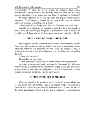 Mil Ilustrações Selecionadas 504
seu ministro. À vista do rei, o criado do ministro ficou muito
incomodado. O rei queria ver seu ministro, mas este tinha dito ao criado
que ele não podia receber quem quer que fosse. A quem devia obedecer?
O criado explicou ao rei que seu amo não podia receber naquele
momento. O rei esperou. Depois de um quarto de hora, o ministro
apareceu, inclinou-se diante do rei e disse:
– Perdoe-me Vossa Majestade! Estava a falar com o Rei dos reis!
Aquela hora matutina era quando o ministro fazia sua oração e
nessa hora não queria que ninguém o perturbasse. Não é muito, na
verdade, que dediquemos ao Senhor alguns momentos cada dia. – M. De.
DEUS OUVE DE MODO DIFERENTE
O evangelista Roeder conta que uma senhora, de Darmstadt, pediu a
Deus que não permitisse que o senhorio da casa a despejasse, como
ameaçara fazer no dia primeiro do mês. Mas, ao chegar a data, o
senhorio intimou-a a sair. Com lágrimas, ela se dirige ao evangelista,
dizendo:
– Deus não me ouviu!
Respondeu o evangelista:
– Deus bem que a ouviu, mas de modo diverso do que esperava!
Algumas semanas mais tarde, a cidade de Darmstadt foi rudemente
bombardeada, e caíram bombas exatamente sobre a casa em que aquela
senhora estivera morando até havia pouco. A casa foi destruída, e todos
os seus moradores morreram. – Er ist unser Leben.
O PIOR PODE SER O MELHOR
Conta-se a história de um único sobrevivente de um naufrágio, que
foi dar numa ilha desabitada. Depois de algum tempo ele conseguiu
construir um rancho bem rudimentar, onde colocou o pouco que salvara
do navio naufragado. Orou a Deus que o salvasse, e, ansiosamente
 