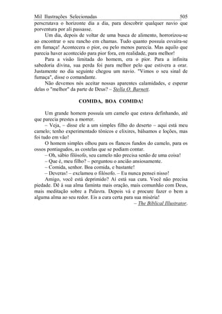 Mil Ilustrações Selecionadas 505
perscrutava o horizonte dia a dia, para descobrir qualquer navio que
porventura por ali passasse.
Um dia, depois de voltar de uma busca de alimento, horrorizou-se
ao encontrar o seu rancho em chamas. Tudo quanto possuía esvaíra-se
em fumaça! Acontecera o pior, ou pelo menos parecia. Mas aquilo que
parecia haver acontecido para pior fora, em realidade, para melhor!
Para a visão limitada do homem, era o pior. Para a infinita
sabedoria divina, sua perda foi para melhor pelo que estivera a orar.
Justamente no dia seguinte chegou um navio. "Vimos o seu sinal de
fumaça", disse o comandante.
Não devemos nós aceitar nossas aparentes calamidades, e esperar
delas o "melhor" da parte de Deus? – Stella O. Barnett.
COMIDA, BOA COMIDA!
Um grande homem possuía um camelo que estava definhando, até
que parecia prestes a morrer.
– Veja, – disse ele a um simples filho do deserto – aqui está meu
camelo; tenho experimentado tônicos e elixires, bálsamos e loções, mas
foi tudo em vão!
O homem simples olhou para os flancos fundos do camelo, para os
ossos pontiagudos, as costelas que se podiam contar.
– Oh, sábio filósofo, seu camelo não precisa senão de uma coisa!
– Que é, meu filho? – perguntou o ancião ansiosamente.
– Comida, senhor. Boa comida, e bastante!
– Deveras! – exclamou o filósofo. – Eu nunca pensei nisso!
Amigo, você está deprimido? Aí está sua cura. Você não precisa
piedade. Dê à sua alma faminta mais oração, mais comunhão com Deus,
mais meditação sobre a Palavra. Depois vá e procure fazer o bem a
alguma alma ao seu redor. Eis a cura certa para sua miséria!
– The Biblical Illustrator.
 