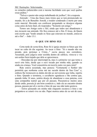 Mil Ilustrações Selecionadas 507
os corações endurecidos com a mesma facilidade com que você quebra
essas pedras."
"Talvez o pastor não esteja trabalhando de joelhos", foi a resposta.
Amizade – Uma das frases mais tristes que se tem pronunciado no
mundo, foi a de Benedito Arnold, o traidor condenado à morte por uma
corte marcial. Havendo seu confessor perguntado se desejava alguma
coisa antes da hora fatal, ele respondeu: "Somente um amigo."
Temos um Amigo certo e fiel, ainda que todos nos abandonem e
nos recusem sua amizade. Ele fica conosco até o fim. É Jesus, de Quem
está escrito que "tendo amado os Seus que estavam no mundo, amou-os
até o fim". – João 13:1.
O QUE UM HINO FEZ
Certa tarde de sexta-feira, Rute foi à igreja ensaiar os hinos que iria
tocar no culto do dia seguinte. Ao tocar o hino: "Já o mundo não me
prende, pois pertenço a Cristo..." ouviu passos nos corredores.
Assustada, pois julgava estar sozinha dentro do edifício, virou-se e viu
um senhor bem trajado que dela se aproximava.
– Desculpe-me por interrompê-la, mas é a primeira vez que torno a
ouvir este hino, desde que o ouvi tocado por minha mãe, quando eu
ainda era criança. Você consentiria em tocá-lo outra vez para mim?
Rute estava assustada, mas pensou: "Certamente o Senhor não
permitirá que nenhuma coisa má me suceda dentro de Sua Casa" e,
embora lhe tremessem os dedos devido ao nervosismo que tinha, repetiu
o hino. Quando o terminou, o cavalheiro agradeceu e lhe contou que,
quando tinha 14 anos, sentira desejo de abandonar a casa paterna, com
uma companhia teatral que por ali passara. Passaram-se muitos anos
desde então, possuía já um bom comércio e, indo ele ao encontro doutra
pessoa, passara por ali e ouvira o hino de que sua mãe tanto gostava.
– Estive pensando em minha mãe enquanto escutava o hino e me
perguntava se estará viva ou não. Papai morreu antes de eu sair de casa,
 