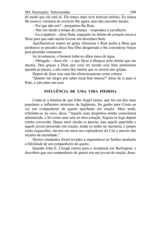 Mil Ilustrações Selecionadas 508
de modo que ela está só. Ela nunca mais teve notícias minhas. Eu nunca
lhe escrevi. Gostaria de escrever-lhe agora, mas não encontro ânimo.
– Por que não ora? – perguntou-lhe Rute.
– Não oro desde o tempo de criança – respondeu o cavalheiro.
– Eu o ajudarei – disse Rute, enquanto no íntimo do coração orava a
Deus para que tudo aquilo tivesse um desenlace bom.
Ajoelharam-se juntos na igreja silenciosa e Rute pediu a Deus que
perdoasse os pecados desse Seu filho desgarrado e lhe concedesse forças
para proceder retamente.
Ao levantarem, o homem tinha os olhos rasos de água.
– Obrigado – disse ele – e que Deus a abençoe pelo ânimo que me
incutiu. Dou graças a Deus por você ter tocado esse hino justamente
quando eu passei, e não outro dos muitos que se ouvem nas igrejas.
Depois de dizer isso saiu tão silenciosamente como entrara.
"Quanto me alegro por saber tocar boa música!" disse de si para si
Rute, e saiu para sua casa.
INFLUÊNCIA DE UMA VIDA PIEDOSA
Conta-se a história de que John Angel James, que foi um dos mais
populares e influentes ministros da Inglaterra, foi ganho para Cristo ao
ver um companheiro de quarto ajoelhado em oração. Mais tarde,
referindo-se ao caso, disse: "Aquela cena despertou minha consciência
adormecida, e foi como uma seta ao meu coração. Seguiu-se logo depois
minha conversão. Quase meio século se passou; mas aquele quartinho e
aquele jovem prostrado em oração, ainda os tenho na memória, e jamais
serão esquecidos, mesmo em meio aos esplendores do Céu e através dos
séculos da eternidade."
Muitos estudantes foram levados a engrandecer ao Senhor mediante
a fidelidade de um companheiro de quarto.
Quando John E. Clough entrou para a Academia em Burlington, e
descobriu que seu companheiro de quarto era um jovem de oração, disse:
 