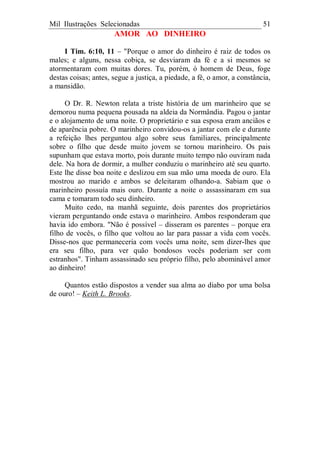 Mil Ilustrações Selecionadas 51
AMOR AO DINHEIRO
I Tim. 6:10, 11 – "Porque o amor do dinheiro é raiz de todos os
males; e alguns, nessa cobiça, se desviaram da fé e a si mesmos se
atormentaram com muitas dores. Tu, porém, ó homem de Deus, foge
destas coisas; antes, segue a justiça, a piedade, a fé, o amor, a constância,
a mansidão.
O Dr. R. Newton relata a triste história de um marinheiro que se
demorou numa pequena pousada na aldeia da Normândia. Pagou o jantar
e o alojamento de uma noite. O proprietário e sua esposa eram anciãos e
de aparência pobre. O marinheiro convidou-os a jantar com ele e durante
a refeição lhes perguntou algo sobre seus familiares, principalmente
sobre o filho que desde muito jovem se tornou marinheiro. Os pais
supunham que estava morto, pois durante muito tempo não ouviram nada
dele. Na hora de dormir, a mulher conduziu o marinheiro até seu quarto.
Este lhe disse boa noite e deslizou em sua mão uma moeda de ouro. Ela
mostrou ao marido e ambos se deleitaram olhando-a. Sabiam que o
marinheiro possuía mais ouro. Durante a noite o assassinaram em sua
cama e tomaram todo seu dinheiro.
Muito cedo, na manhã seguinte, dois parentes dos proprietários
vieram perguntando onde estava o marinheiro. Ambos responderam que
havia ido embora. "Não é possível – disseram os parentes – porque era
filho de vocês, o filho que voltou ao lar para passar a vida com vocês.
Disse-nos que permaneceria com vocês uma noite, sem dizer-lhes que
era seu filho, para ver quão bondosos vocês poderiam ser com
estranhos". Tinham assassinado seu próprio filho, pelo abominável amor
ao dinheiro!
Quantos estão dispostos a vender sua alma ao diabo por uma bolsa
de ouro! – Keith L. Brooks.
 