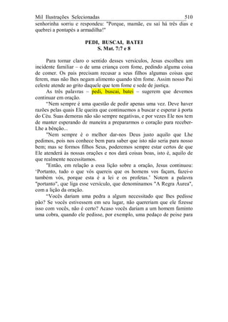 Mil Ilustrações Selecionadas 510
senhorinha sorriu e respondeu: "Porque, mamãe, eu saí há três dias e
quebrei a pontapés a armadilha!"
PEDI, BUSCAI, BATEI
S. Mat. 7:7 e 8
Para tornar claro o sentido desses versículos, Jesus escolheu um
incidente familiar – o de uma criança com fome, pedindo alguma coisa
de comer. Os pais precisam recusar a seus filhos algumas coisas que
ferem, mas não lhes negam alimento quando têm fome. Assim nosso Pai
celeste atende ao grito daquele que tem fome e sede de justiça.
As três palavras – pedi, buscai, batei – sugerem que devemos
continuar em oração.
“Nem sempre é uma questão de pedir apenas uma vez. Deve haver
razões pelas quais Ele queira que continuemos a buscar e esperar à porta
do Céu. Suas demoras não são sempre negativas, e por vezes Ele nos tem
de manter esperando de maneira a prepararmos o coração para receber-
Lhe a bênção...
"Nem sempre é o melhor dar-nos Deus justo aquilo que Lhe
pedimos, pois nos conhece bem para saber que isto não seria para nosso
bem; mas se formos filhos Seus, poderemos sempre estar certos de que
Ele atenderá às nossas orações e nos dará coisas boas, isto é, aquilo de
que realmente necessitamos.
"Então, em relação a essa lição sobre a oração, Jesus continuou:
‘Portanto, tudo o que vós quereis que os homens vos façam, fazei-o
também vós, porque esta é a lei e os profetas.’ Notem a palavra
"portanto", que liga esse versículo, que denominamos "A Regra Áurea",
com a lição da oração.
“Vocês dariam uma pedra a algum necessitado que lhes pedisse
pão? Se vocês estivessem em seu lugar, não quereriam que ele fizesse
isso com vocês, não é certo? Acaso vocês dariam a um homem faminto
uma cobra, quando ele pedisse, por exemplo, uma pedaço de peixe para
 
