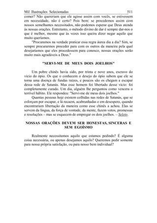 Mil Ilustrações Selecionadas 511
comer? Não quereriam que ele agisse assim com vocês, se estivessem
em necessidade, não é certo? Pois bem: se procedemos assim com
nossos semelhantes necessitados, não podemos esperar que Deus atenda
às nossas orações. Entretanto, o método divino de dar é sempre dar-nos o
que é melhor, mesmo que às vezes isso queira dizer negar aquilo que
muito queríamos.
"Procuramos na verdade praticar essa regra áurea dia a dia? Sim, se
sempre procurarmos proceder para com os outros da maneira pela qual
desejaríamos que eles procedessem para conosco, nossas orações serão
muito mais agradáveis a Deus."
"SERVI-ME DE MEUS DOIS JOELHOS"
Um pobre chinês havia sido, por trinta e nove anos, escravo do
vício do ópio. Os que o conhecem o desejo do ópio sabem que ele se
torna uma doença de fundas raízes, e poucos são os chegam a escapar
dessa rede de Satanás. Mas esse homem foi libertado desse vício: foi
completamente curado. Um dia, alguém lhe perguntou como vencera o
terrível hábito. Ele respondeu: "Servi-me de meus dois joelhos."
Quantas pessoas hoje existem colhidas nas redes de Satanás, que se
esforçam por escapar, e lá recaem, acabrunhadas e em desespero, quando
encontrariam libertação da maneira como esse chinês a achou. Elas se
servem da língua, da força de vontade, da mente, fazem votos, promessas
e resoluções – mas se esquecem de empregar os dois joelhos. – Seleto.
NOSSAS ORAÇÕES DEVEM SER HONESTAS, SINCERAS E
SEM EGOÍSMO
Realmente necessitamos aquilo que estamos pedindo? É alguma
coisa necessária, ou apenas desejamos aquilo? Queremos pedir somente
para nossa própria satisfação, ou para nosso bem individual?
 