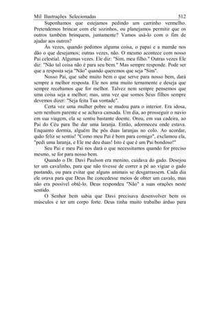 Mil Ilustrações Selecionadas 512
Suponhamos que estejamos pedindo um carrinho vermelho.
Pretendemos brincar com ele sozinhos, ou planejamos permitir que os
outros também brinquem, juntamente? Vamos usá-lo com o fim de
ajudar aos outros?
Às vezes, quando pedimos alguma coisa, o papai e a mamãe nos
dão o que desejamos; outras vezes, não. O mesmo acontece com nosso
Pai celestial. Algumas vezes. Ele diz: "Sim, meu filho." Outras vezes Ele
diz: "Não tal coisa não é para seu bem." Mas sempre responde. Pode ser
que a resposta seja "Não" quando queremos que seja "Sim".
Nosso Pai, que sabe muito bem o que serve para nosso bem, dará
sempre a melhor resposta. Ele nos ama muito ternamente e deseja que
sempre recebamos que for melhor. Talvez nem sempre pensemos que
uma coisa seja a melhor; mas, uma vez que somos Seus filhos sempre
devemos dizer: "Seja feita Tua vontade".
Certa vez uma mulher pobre se mudou para o interior. Era idosa,
sem nenhum parente e se achava cansada. Um dia, ao prosseguir o navio
em sua viagem, ela se sentiu bastante doente. Orou, em sua cadeira, ao
Pai do Céu para lhe dar uma laranja. Então, adormeceu onde estava.
Enquanto dormia, alguém lhe pôs duas laranjas no colo. Ao acordar,
quão feliz se sentiu! "Como meu Pai é bom para comigo", exclamou ela,
"pedi uma laranja, e Ele me deu duas! Isto é que é um Pai bondoso!"
Seu Pai e meu Pai nos dará o que necessitamos quando for preciso
mesmo, se for para nosso bem.
Quando o Dr. Davi Paulson era menino, cuidava do gado. Desejou
ter um cavalinho, para que não tivesse de correr a pé ao vigiar o gado
pastando, ou para evitar que alguns animais se desgarrassem. Cada dia
ele orava para que Deus lhe concedesse meios de obter um cavalo, mas
não era possível obtê-lo. Deus respondeu "Não" a suas orações neste
sentido.
O Senhor bem sabia que Davi precisava desenvolver bem os
músculos e ter um corpo forte. Deus tinha muito trabalho árduo para
 