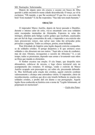Mil Ilustrações Selecionadas 517
Depois de alguns anos ela cruzou o oceano em busca do filho
querido e pôde encontrá-lo numa cidade desconhecida. O moço, ao vê-la
exclamou: "Oh mamãe, o que lhe aconteceu? O que fez o seu rosto tão
belo? Está mudada!" E ela lhe respondeu: "Sua mãe tem orado bastante."
ORAÇÃO
O imperador Marco Aurélio, depois de haver passado o Danúbio,
durante o intenso calor do estio, viu-se encantado com seus soldados
entre escarpadas montanhas da Alemanha. Expostos às setas dos
inimigos, abatidos pela fadiga e pelos golpes que recebiam, causticados
por um Sol de fogo, consumidos de sede, o imperador e seu exército não
mais procuravam vencer, mas salvar suas vidas tão arriscadas pelas
privações e angústias. Todos os esforços, porém, eram baldados.
Para felicidade do Império uma legião daquele exército compunha-
se de soldados cristãos. O perigo despertou a fé que animava esses
soldados e eles disseram uns aos outros: "Aqui não se trata de combater,
mas de orar. Oremos, invoquemos o socorro do Altíssimo." E, a um
tempo, todos se prostraram, depondo suas armas e levantando suas mãos
ao Deus que manda os elementos.
O Senhor escutou sua oração. O céu limpo, que despedia raios
abrasadores, cobriu-se de nuvens, e logo chuva torrencial caiu no
acampamento dos romanos. O inimigo, vendo o exército de Marco
Aurélio ocupado sem preocupar-se, cai sobre ele, procurando debandá-
lo. Mas fortificado pela oração dos cristãos, aquele exército combate
valorosamente e alcança uma estrondosa vitória. O imperador, cheio de
reconhecimento, confessa que deve este triunfo brilhante às orações dos
soldados cristãos, e proíbe dali em diante a sua perseguição. Aquela
legião ficou conhecida na história com o nome de "Legião fulminante, ad
perpetuam rei memoriam".
– Lição dos Fatos.
 