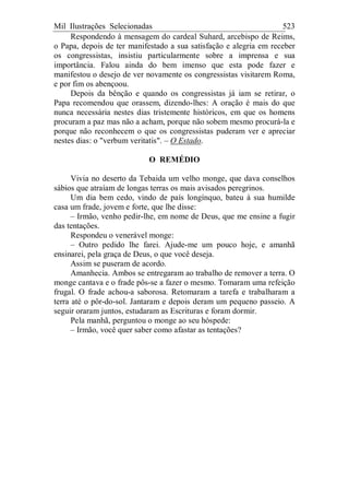 Mil Ilustrações Selecionadas 523
Respondendo à mensagem do cardeal Suhard, arcebispo de Reims,
o Papa, depois de ter manifestado a sua satisfação e alegria em receber
os congressistas, insistiu particularmente sobre a imprensa e sua
importância. Falou ainda do bem imenso que esta pode fazer e
manifestou o desejo de ver novamente os congressistas visitarem Roma,
e por fim os abençoou.
Depois da bênção e quando os congressistas já iam se retirar, o
Papa recomendou que orassem, dizendo-lhes: A oração é mais do que
nunca necessária nestes dias tristemente históricos, em que os homens
procuram a paz mas não a acham, porque não sobem mesmo procurá-la e
porque não reconhecem o que os congressistas puderam ver e apreciar
nestes dias: o "verbum veritatis". – O Estado.
O REMÉDIO
Vivia no deserto da Tebaida um velho monge, que dava conselhos
sábios que atraíam de longas terras os mais avisados peregrinos.
Um dia bem cedo, vindo de país longínquo, bateu à sua humilde
casa um frade, jovem e forte, que lhe disse:
– Irmão, venho pedir-lhe, em nome de Deus, que me ensine a fugir
das tentações.
Respondeu o venerável monge:
– Outro pedido lhe farei. Ajude-me um pouco hoje, e amanhã
ensinarei, pela graça de Deus, o que você deseja.
Assim se puseram de acordo.
Amanhecia. Ambos se entregaram ao trabalho de remover a terra. O
monge cantava e o frade pôs-se a fazer o mesmo. Tomaram uma refeição
frugal. O frade achou-a saborosa. Retomaram a tarefa e trabalharam a
terra até o pôr-do-sol. Jantaram e depois deram um pequeno passeio. A
seguir oraram juntos, estudaram as Escrituras e foram dormir.
Pela manhã, perguntou o monge ao seu hóspede:
– Irmão, você quer saber como afastar as tentações?
 