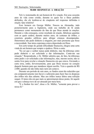 Mil Ilustrações Selecionadas 526
50.000 RESPOSTAS A ORAÇÃO
Tal é o testemunho de um homem de fé e oração. Em seus sessenta
anos de vida como cristão, durante os quais fez a Deus pedidos
definidos, diz ele lembrar-se de cinqüenta mil respostas definidas à
oração. Que relatório!
Esse homem era George Müller. Nasceu na Alemanha, indo
posteriormente para a Inglaterra, onde seu trabalho de fé ainda
permanece como monumento do fato de que Deus atende às orações.
Durante a vida conseguiu, como resultado de oração, fabulosas quantias
com as quais cuidou, durante muitos anos, de centenas de órfãos, e
construiu grandes edifícios para abrigar crianças desamparadas.
Determinou não pedir dinheiro a ninguém, por mais premente que fosse
a necessidade. Sua única esperança estava depositada em Deus.
Em certo tempo de grande dificuldade financeira, chegou uma carta
vinda de um homem que sempre o ajudava. Dizia a carta:
"Eu sei que o senhor nunca pede dinheiro, mas há diferença entre
pedir dinheiro e ser solicitado a dar informações. Conte-me sua
situação." Respondendo, o Sr. Müller admitiu que, de fato, há diferença
entre pedir e ser solicitado a dar informações, mas, mesmo assim, não se
sentia livre para revelar a situação financeira em que estava. Enviando a
carta orou, então, fervorosamente, para que Deus tocasse no coração
daquele homem para que mandasse algum auxílio. Veio a quantia de R$
2.000, quando ele não tinha mais nem um centavo.
Durante um período de sete anos, os fundos eram tão reduzidos que
era comparativamente raro haver o suficiente para fazer face às despesas
dos órfãos três dias adiante. Mas aos órfãos nunca faltou uma refeição
sequer. O único dia em que mais se aproximaram desse ponto, foi aquele
em que o almoço teve de ser atrasado por meia hora.
"E o Senhor fez isto", disse o Sr. Müller, "somente para provar a
nossa fé."
 