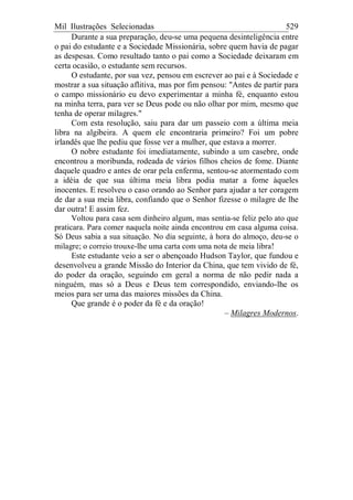 Mil Ilustrações Selecionadas 529
Durante a sua preparação, deu-se uma pequena desinteligência entre
o pai do estudante e a Sociedade Missionária, sobre quem havia de pagar
as despesas. Como resultado tanto o pai como a Sociedade deixaram em
certa ocasião, o estudante sem recursos.
O estudante, por sua vez, pensou em escrever ao pai e à Sociedade e
mostrar a sua situação aflitiva, mas por fim pensou: "Antes de partir para
o campo missionário eu devo experimentar a minha fé, enquanto estou
na minha terra, para ver se Deus pode ou não olhar por mim, mesmo que
tenha de operar milagres."
Com esta resolução, saiu para dar um passeio com a última meia
libra na algibeira. A quem ele encontraria primeiro? Foi um pobre
irlandês que lhe pediu que fosse ver a mulher, que estava a morrer.
O nobre estudante foi imediatamente, subindo a um casebre, onde
encontrou a moribunda, rodeada de vários filhos cheios de fome. Diante
daquele quadro e antes de orar pela enferma, sentou-se atormentado com
a idéia de que sua última meia libra podia matar a fome àqueles
inocentes. E resolveu o caso orando ao Senhor para ajudar a ter coragem
de dar a sua meia libra, confiando que o Senhor fizesse o milagre de lhe
dar outra! E assim fez.
Voltou para casa sem dinheiro algum, mas sentia-se feliz pelo ato que
praticara. Para comer naquela noite ainda encontrou em casa alguma coisa.
Só Deus sabia a sua situação. No dia seguinte, à hora do almoço, deu-se o
milagre; o correio trouxe-lhe uma carta com uma nota de meia libra!
Este estudante veio a ser o abençoado Hudson Taylor, que fundou e
desenvolveu a grande Missão do Interior da China, que tem vivido de fé,
do poder da oração, seguindo em geral a norma de não pedir nada a
ninguém, mas só a Deus e Deus tem correspondido, enviando-lhe os
meios para ser uma das maiores missões da China.
Que grande é o poder da fé e da oração!
– Milagres Modernos.
 