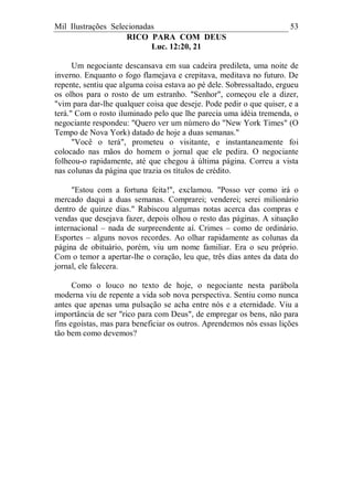 Mil Ilustrações Selecionadas 53
RICO PARA COM DEUS
Luc. 12:20, 21
Um negociante descansava em sua cadeira predileta, uma noite de
inverno. Enquanto o fogo flamejava e crepitava, meditava no futuro. De
repente, sentiu que alguma coisa estava ao pé dele. Sobressaltado, ergueu
os olhos para o rosto de um estranho. "Senhor", começou ele a dizer,
"vim para dar-lhe qualquer coisa que deseje. Pode pedir o que quiser, e a
terá." Com o rosto iluminado pelo que lhe parecia uma idéia tremenda, o
negociante respondeu: "Quero ver um número do "New York Times" (O
Tempo de Nova York) datado de hoje a duas semanas."
"Você o terá", prometeu o visitante, e instantaneamente foi
colocado nas mãos do homem o jornal que ele pedira. O negociante
folheou-o rapidamente, até que chegou à última página. Correu a vista
nas colunas da página que trazia os títulos de crédito.
"Estou com a fortuna feita!", exclamou. "Posso ver como irá o
mercado daqui a duas semanas. Comprarei; venderei; serei milionário
dentro de quinze dias." Rabiscou algumas notas acerca das compras e
vendas que desejava fazer, depois olhou o resto das páginas. A situação
internacional – nada de surpreendente aí. Crimes – como de ordinário.
Esportes – alguns novos recordes. Ao olhar rapidamente as colunas da
página de obituário, porém, viu um nome familiar. Era o seu próprio.
Com o temor a apertar-lhe o coração, leu que, três dias antes da data do
jornal, ele falecera.
Como o louco no texto de hoje, o negociante nesta parábola
moderna viu de repente a vida sob nova perspectiva. Sentiu como nunca
antes que apenas uma pulsação se acha entre nós e a eternidade. Viu a
importância de ser "rico para com Deus", de empregar os bens, não para
fins egoístas, mas para beneficiar os outros. Aprendemos nós essas lições
tão bem como devemos?
 