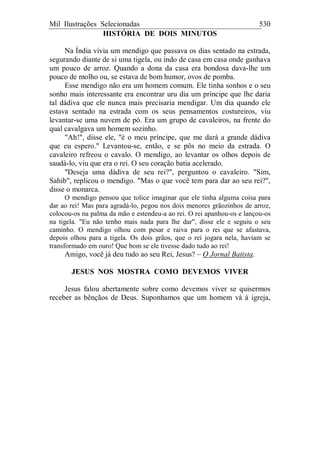 Mil Ilustrações Selecionadas 530
HISTÓRIA DE DOIS MINUTOS
Na Índia vivia um mendigo que passava os dias sentado na estrada,
segurando diante de si uma tigela, ou indo de casa em casa onde ganhava
um pouco de arroz. Quando a dona da casa era bondosa dava-lhe um
pouco de molho ou, se estava de bom humor, ovos de pomba.
Esse mendigo não era um homem comum. Ele tinha sonhos e o seu
sonho mais interessante era encontrar uru dia um príncipe que lhe daria
tal dádiva que ele nunca mais precisaria mendigar. Um dia quando ele
estava sentado na estrada com os seus pensamentos costureiros, viu
levantar-se uma nuvem de pó. Era um grupo de cavaleiros, na frente do
qual cavalgava um homem sozinho.
"Ah!", disse ele, "é o meu príncipe, que me dará a grande dádiva
que eu espero." Levantou-se, então, e se pôs no meio da estrada. O
cavaleiro refreou o cavalo. O mendigo, ao levantar os olhos depois de
saudá-lo, viu que era o rei. O seu coração batia acelerado.
"Deseja uma dádiva de seu rei?", perguntou o cavaleiro. "Sim,
Sahib", replicou o mendigo. "Mas o que você tem para dar ao seu rei?",
disse o monarca.
O mendigo pensou que tolice imaginar que ele tinha alguma coisa para
dar ao rei! Mas para agradá-lo, pegou nos dois menores grãozinhos de arroz,
colocou-os na palma da mão e estendeu-a ao rei. O rei apanhou-os e lançou-os
na tigela. "Eu não tenho mais nada para lhe dar", disse ele e seguiu o seu
caminho. O mendigo olhou com pesar e raiva para o rei que se afastava,
depois olhou para a tigela. Os dois grãos, que o rei jogara nela, haviam se
transformado em ouro! Que bom se ele tivesse dado tudo ao rei!
Amigo, você já deu tudo ao seu Rei, Jesus? – O Jornal Batista.
JESUS NOS MOSTRA COMO DEVEMOS VIVER
Jesus falou abertamente sobre como devemos viver se quisermos
receber as bênçãos de Deus. Suponhamos que um homem vá à igreja,
 