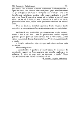 Mil Ilustrações Selecionadas 531
procurando fazer com que os outros pensem que é cristão genuíno, e
aproxima-se do altar e coloca uma oferta para a igreja. Então se lembra
de que certa pessoa tem razão de ter alguma coisa contra ele – isto é: ele
fez algo que prejudicou a alguém, e não procurou endireitar o caso. O
que pensa Deus de sua oferta quando ele prejudicou a outrem? Jesus
disse: "Deixa ali defronte do altar a tua oferta, e vai reconciliar-te
primeiro com teu irmão, depois vem e apresenta a tua oferta." (S. Mateus
5:24).
Quer isto dizer que é melhor esquivar-se de atos religiosos diante
dos outros na igreja, enquanto houver coisas que devem ser endireitadas.
Ouvimos de uma meninazinha que estava fazendo oração, na cama,
tendo a mãe a seu lado. Tinha ela pronunciado somente algumas
palavras, quando pulou da cama correndo para o outro quarto. A mãe
sentou-se, admirada do que ela estava fazendo. Voltou logo, continuando
a oração.
– Dorotéia – disse-lhe a mãe – por que você saiu correndo no meio
da oração?
Dorotéia respondeu:
– Eu me lembrei de que havia escondido alguns dos bloquinhos de
meu irmão, e pensei que Jesus apreciaria mais a minha oração se eu os
colocasse de novo no lugar, antes de continuar a oração." Tinha
aprendido uma grande verdade ensinada por Jesus.
– Children's Gospel Commentary.
 