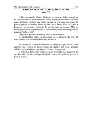 Mil Ilustrações Selecionadas 533
RADIOGRAFANDO O CORAÇÃO HUMANO
Jer. 17:9
É dito que quando Marcus Whitman pregava aos índios encontrou
no coração destes a mesma rebelião contra a cruz que encontrara em toda
parte. Whitman explicou que Cristo morreu na cruz para nos salvar do
pecado porque o homem havia pecado contra Deus. Uma vez que o
homem é um pecador, necessita de um Salvador do pecado. Mas os
índios protestaram e pediram que o missionário pioneiro do Oregon lhes
pregasse "palavra boa".
– Diga-nos que somos homens bons, homens bravos.
Os deseducados índios se ressentiam da condenação da cruz tal
como o faziam os chamados homens civilizados.
Isso parece ser comum aos homens em toda parte, quer vivam como
canibais nas selvas, quer como homens de negócios em nossas grandes
cidades, ou mesmo como professores de uma Universidade.
O homem é demasiado orgulhoso para concordar que necessita de
um Salvador. Prefere ter o ego lisonjeado com a afirmação de que ele é
bom, é "bravo".
 