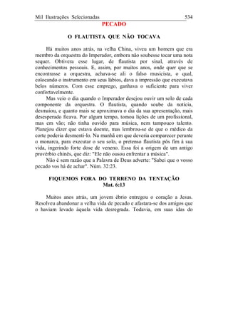 Mil Ilustrações Selecionadas 534
PECADO
O FLAUTISTA QUE NÃO TOCAVA
Há muitos anos atrás, na velha China, viveu um homem que era
membro da orquestra do Imperador, embora não soubesse tocar uma nota
sequer. Obtivera esse lugar, de flautista por sinal, através de
conhecimentos pessoais. E, assim, por muitos anos, onde quer que se
encontrasse a orquestra, achava-se ali o falso musicista, o qual,
colocando o instrumento em seus lábios, dava a impressão que executava
belos números. Com esse emprego, ganhava o suficiente para viver
confortavelmente.
Mas veio o dia quando o Imperador desejou ouvir um solo de cada
componente da orquestra. O flautista, quando soube da notícia,
desmaiou, e quanto mais se aproximava o dia da sua apresentação, mais
desesperado ficava. Por algum tempo, tomou lições de um profissional,
mas em vão; não tinha ouvido para música, nem tampouco talento.
Planejou dizer que estava doente, mas lembrou-se de que o médico da
corte poderia desmenti-lo. Na manhã em que deveria comparecer perante
o monarca, para executar o seu solo, o pretenso flautista pôs fim à sua
vida, ingerindo forte dose de veneno. Essa foi a origem de um antigo
provérbio chinês, que diz: "Ele não ousou enfrentar a música".
Não é sem razão que a Palavra de Deus adverte: "Sabei que o vosso
pecado vos há de achar". Núm. 32:23.
FIQUEMOS FORA DO TERRENO DA TENTAÇÃO
Mat. 6:13
Muitos anos atrás, um jovem ébrio entregou o coração a Jesus.
Resolveu abandonar a velha vida de pecado e afastara-se dos amigos que
o haviam levado àquela vida desregrada. Todavia, em suas idas do
 