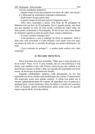 Mil Ilustrações Selecionadas 539
Um dos estudantes perguntou:
– Quanto tempo levou para preparar este disco de vidro, seis meses?
E o fabricante de telescópios respondeu calmamente:
– Nada menos do que quatro anos.
– E quanto tempo levará para poli-lo? perguntou outro.
– Dois anos, respondeu o perito. Esta lente de 40 polegadas de
diâmetro tem um foco de 50 polegadas. Isto é, quando pronta, esta lente
tem que apanhar os raios de uma estrela e projetá-los todos sobre um
único ponto, exatamente a 50 polegadas. Se um só raio cair a uma fração
de milímetro aquém ou além do ponto focal, a lente é defeituosa.
– E como o senhor consegue isto?
– Com paciência e sem o emprego de força ou máquinas. Tudo é
feito com vista exercitada e a mão educada. Uma unção com cera aqui,
um pouco de tinta ali e a pressão do polegar nos pontos defeituosos, eis
tudo.
– Com a pressão do polegar?!... o senhor pode acalcar este vidro
resistente?
O PECADO DENUNCIA
Há na Escritura esta frase tremenda: "Sabei que o vosso pecado vos
há de achar". Núm. 32:23. É uma verdade, não só com referência à vida
futura, mas também a esta vida. Poucas coisas há que não venham a ser
descobertas; mesmo as feitas e ditas em segredo são registradas em nossa
mente, de forma que aí permanecem fixadas.
Segundo notabilidades médicas, cada pensamento ou ato fica
registrado em nosso cérebro pela modificação das células. O pensamento
fica arquivado como num grande cartório. A célula tem poder em si
mesma, independentemente da vontade, de reproduzir atos ou palavras a
qualquer hora. Assim explicam a força do hábito e o poder dos costumes
sobre os homens. Quem encobertamente pensa numa coisa vil, quando
menos esperar há de vê-la descoberta.
 