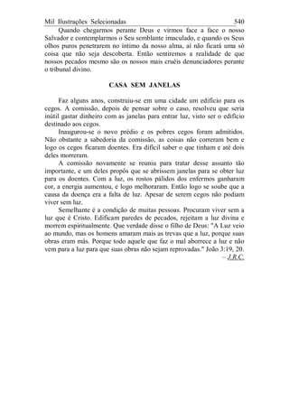 Mil Ilustrações Selecionadas 540
Quando chegarmos perante Deus e virmos face a face o nosso
Salvador e contemplarmos o Seu semblante imaculado, e quando os Seus
olhos puros penetrarem no íntimo da nosso alma, aí não ficará uma só
coisa que não seja descoberta. Então sentiremos a realidade de que
nossos pecados mesmo são os nossos mais cruéis denunciadores perante
o tribunal divino.
CASA SEM JANELAS
Faz alguns anos, construiu-se em uma cidade um edifício para os
cegos. A comissão, depois de pensar sobre o caso, resolveu que seria
inútil gastar dinheiro com as janelas para entrar luz, visto ser o edifício
destinado aos cegos.
Inaugurou-se o novo prédio e os pobres cegos foram admitidos.
Não obstante a sabedoria da comissão, as coisas não correram bem e
logo os cegos ficaram doentes. Era difícil saber o que tinham e até dois
deles morreram.
A comissão novamente se reuniu para tratar desse assunto tão
importante, e um deles propôs que se abrissem janelas para se obter luz
para os doentes. Com a luz, os rostos pálidos dos enfermos ganharam
cor, a energia aumentou, e logo melhoraram. Então logo se soube que a
causa da doença era a falta de luz. Apesar de serem cegos não podiam
viver sem luz.
Semelhante é a condição de muitas pessoas. Procuram viver sem a
luz que é Cristo. Edificam paredes de pecados, rejeitam a luz divina e
morrem espiritualmente. Que verdade disse o filho de Deus: "A Luz veio
ao mundo, mas os homens amaram mais as trevas que a luz, porque suas
obras eram más. Porque todo aquele que faz o mal aborrece a luz e não
vem para a luz para que suas obras não sejam reprovadas." João 3:19, 20.
– J.R.C.
 