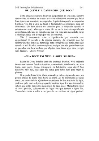 Mil Ilustrações Selecionadas 541
DE QUEM É A CAMPAINHA QUE TOCA?
Certo amigo costumava levar um despertador no seu carro. Sempre
que o carro ao correr na estrada dava um solavanco, mesmo que fosse
leve, tocava de mansinho a campainha. À princípio quando a campainha
tilintava, veio-lhe a idéia de levar o despertador ao relojoeiro, para ser
consertado (de fato estava no caminho para a relojoaria quando o
colocou no carro). Mas agora, conta ele, ao ouvir soar a campainha do
despertador, sabe que os caminhos de sua vila estão em mau estado e que
a municipalidade tem a culpa por não os consertar.
Não é interessante notar a significação que adquiriu esse
despertador? O pecado é da mesma maneira. Ao princípio nos faz
lembrar que nós temos de fazer algo para corrigir nossas faltas, mas logo
quando o mal de adiar essa correção se arraigou em nós, permitimos que
os pecados nos faça lembrar que alguém deve fazer algo para corrigir
seus pecados. – Zion’s Herald.
ÁGUA DOCE EM MEIO A ÁGUA SALGADA
Existe no Golfo Pérsico uma ilha chamada Bahrain. Nela medram
tamareiras e outras fruteiras tropicais, e no entanto, não há nela rio, nem
fonte, nem poço. Como conseguem os habitantes, água doce? São
rodeados pelo mar, cuja água não serve para beber nem para regar as
plantas.
O segredo dessa linda ilhota esconde-se sob as águas do mar, um
pouco abaixo do ponto mais baixo da maré. Ali há mananciais de água
doce, que nunca faltam. Quando os moradores da ilha precisam de água,
vadeiam pelo mar a dentro e quando sentem água fria nos tornozelos,
sabem que estão perto dos mananciais de água doce. Mergulham então
as suas garrafas, colocam-nas no lugar em que sentem a água fria.
Tiram-lhes então a rolha e as garrafas se enchem de água potável.
 