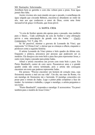 Mil Ilustrações Selecionadas 542
Arrolham bem as garrafas e com elas voltam para a praia. Essa água
jamais lhes falta.
Assim vivemos nós num mundo em que o pecado, à semelhança da
água salgada que circunda Bahrain, encontra-se abundante ao redor de
nós, mas aos que conhecem o amor de Deus, existe uma fonte
inexaurível de graça vivificante, que Jesus provê.
A SANTA CEIA
"A ceia do Senhor aponta não apenas para o passado, mas também
para o futuro... Cada celebração da ceia do Senhor é uma afirmação
prévia e uma antecipação da grande ceia das bodas." – Clark's
Commentary, Vol. V, pág. 161.
Se for possível, mostrar a gravura de Leonardo da Vinci, que
representa "A Última Ceia", e deixar que as crianças a olhem, enquanto o
professor conta a seguinte história:
O artista Leonardo da Vinci pintou o belo quadro da última ceia.
Enquanto o pintava, procurava por pessoas que pudessem ser os
modelos. Ele desejava um rosto belo e pura face para representar Jesus, e
outro rosto ímpio e pecador para pintar Judas.
Afinal o artista encontrou um jovem com rosto belo e puro. Era
Pietro Bandinelli, cantor de coro sacro. Passaram-se anos e o grande
quadro ainda não estava terminado, pois o artista não conseguia
encontrar um rosto que pudesse representar Judas.
Ele pensou: "Preciso encontrar um homem de coração mau, cuja
fisionomia mostre o mal em sua vida". Um dia, nas ruas de Roma, viu
um mendigo de fisionomia má e horrenda. O mendigo concordou em
posar para o retrato de Judas. Logo o pintor pôde completar a face do
traidor. Ao terminar o trabalho, e pagar o mendigo, o artista perguntou o
seu nome.
"Pietro Bandinelli", respondeu o mendigo. E acrescentou: "Eu posei
também para o modelo de Jesus Cristo."
 