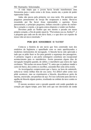 Mil Ilustrações Selecionadas 543
A vida ímpia que o jovem havia levado transformara uma
fisionomia pura e santa como a de Jesus, noutra má, a ponto de poder
representar Judas.
Judas não pecou pela primeira vez essa noite. Ele permitira que
pequenos pensamentos de inveja lhe ocupassem a mente. Havia-se
ressentido por lhe haver Jesus repreendido o egoísmo. Esses
pensamentos, a princípio pequenos, tinham crescido a ponto de encher-
lhe o coração e a mente, e já agora estava disposto a vender seu Senhor.
Devemos pedir ao Senhor que nos mostre o pecado em nosso
próprio coração, a fim de poder atacá-lo. "Porventura sou eu, Senhor?", é
a pergunta que cada um de nós deve fazer, e o que deve ser expulso de
nossa vida ser-nos-á mostrado. "
POR QUE SOSSOBROU O NAVIO?
Conta-se a história de um navio que fora construído num dos
estaleiros da Inglaterra e aparelhado com os mais aperfeiçoados e
modernos instrumentos de navegação. A bússola havia sido aprovada e
tudo que se pôde fazer se fez para garantir a segurança dos passageiros.
A primeira viagem a um porto estrangeiro constituiu um excepcional
acontecimento para os marinheiros. Assim passaram alguns dias de
navegação tranqüila quando, de súbito, o marinheiro que estava de vigia
exclamou: "Há rochas em nossa frente!" E, antes que se pudesse mudar o
curso do barco, deu contra os escolhos, causando-lhes uma séria avaria.
As investigações comprovaram que o barco, na hora da catástrofe,
achava-se várias milhas fora do seu curso. Foi difícil saber como isso
pôde acontecer, mas ao examinarem a bússola, descobriu-se perto da
mesma, encravado, um parafuso de aço. Foi isso suficiente para desviar a
agulha da bússola alguns pontos, resultando no embate da nave contra os
rochedos.
O mesmo acontece com o pecado quando está sendo guardado no
coração por algum tempo, pois fará com que nos desviemos da senda
 