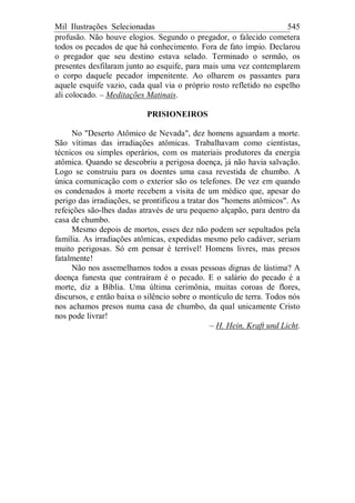 Mil Ilustrações Selecionadas 545
profusão. Não houve elogios. Segundo o pregador, o falecido cometera
todos os pecados de que há conhecimento. Fora de fato ímpio. Declarou
o pregador que seu destino estava selado. Terminado o sermão, os
presentes desfilaram junto ao esquife, para mais uma vez contemplarem
o corpo daquele pecador impenitente. Ao olharem os passantes para
aquele esquife vazio, cada qual via o próprio rosto refletido no espelho
ali colocado. – Meditações Matinais.
PRISIONEIROS
No "Deserto Atômico de Nevada", dez homens aguardam a morte.
São vítimas das irradiações atômicas. Trabalhavam como cientistas,
técnicos ou simples operários, com os materiais produtores da energia
atômica. Quando se descobriu a perigosa doença, já não havia salvação.
Logo se construiu para os doentes uma casa revestida de chumbo. A
única comunicação com o exterior são os telefones. De vez em quando
os condenados à morte recebem a visita de um médico que, apesar do
perigo das irradiações, se prontificou a tratar dos "homens atômicos". As
refeições são-lhes dadas através de uru pequeno alçapão, para dentro da
casa de chumbo.
Mesmo depois de mortos, esses dez não podem ser sepultados pela
família. As irradiações atômicas, expedidas mesmo pelo cadáver, seriam
muito perigosas. Só em pensar é terrível! Homens livres, mas presos
fatalmente!
Não nos assemelhamos todos a essas pessoas dignas de lástima? A
doença funesta que contraíram é o pecado. E o salário do pecado é a
morte, diz a Bíblia. Uma última cerimônia, muitas coroas de flores,
discursos, e então baixa o silêncio sobre o montículo de terra. Todos nós
nos achamos presos numa casa de chumbo, da qual unicamente Cristo
nos pode livrar!
– H. Hein, Kraft und Licht.
 