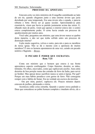 Mil Ilustrações Selecionadas 547
PROCESSO DA APOSTASIA
Estavam certa vez dois ministros do Evangelho caminhando ao lado
de um rio, quando chegaram junto a uma enorme árvore que jazia
derrubada por uma tempestade. Era uma árvore alta e copada, e parecia
robusta e forte. Devia ser já quase secular. Aproximando-se para
examiná-la, viram que havia se partido justamente acima das raízes. E,
olhando mais de perto, viram que apenas o exterior estava são: o centro
estava completamente podre. O cerne havia estado em processo de
apodrecimento por muitos anos.
Você sabe, perguntou um ministro, que uma árvore nunca se quebra
desta maneira, a não ser que tenha sofrido antes um processo de
destruição interna?
Lição muito sugestiva, volveu o outro, para nós e para os membros
de nossa igreja. Não se dá o mesmo com a apostasia de muitos
membros? É raro os homens apostatarem de uma vez, caindo em pecado
notório e flagrante. – Bowes.
O PECADO É PODER QUE ESCRAVIZA
Rom. 7:24
Conta um ministro que o homem que estava à sua frente
apresentava aspecto confrangedor. Corpo franzino, doentio; as mãos,
trêmulas. Os olhos, encovados, como que suplicavam auxílio. Anos atrás
desistira de boa posição numa das estradas de ferro da Índia, para servir
ao Senhor. Mas apesar desse sacrifício nunca se unira à Igreja. Por quê?
Porque um mau hábito prendia-o com garras de ferro: Não conseguira
romper com o hábito de fumar. Era na verdade um escravo da nicotina.
– Ore por mim, pastor!, suplicava ele. Poucos minutos depois
estavam de joelhos, pleiteando a vitória.
Aconteceu então coisa estranha. Quando o pastor orava pedindo a
Deus que concedesse ao pobre homem completo e imediato alívio, ele o
 