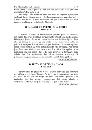 Mil Ilustrações Selecionadas 548
interrompeu: "Pastor, peça a Deus que me dê a vitória na próxima
quinta-feira". Era terça-feira.
Seu amigo tinha ainda no bolso um maço de cigarros, que queria
acabar de fumar. Jamais aquele pobre homem conseguiu o domínio sobre
o vício. Foi de mal a pior. Da última vez que o pastor viu, o álcool
também o subjugara. – Meditações Matinais.
O SALÁRIO DO PECADO É A MORTE
Rom. 6:23
Conta um residente em Bombaim que junto da janela de sua casa,
um bando de corvos crocitava horrivelmente. De súbito o ruído cessou.
Olhou pela janela. Todos os corvos, menos um, haviam fugido. Bem
alto, na ramagem da árvore, um infeliz corvo ficara preso entre os
galhos, e forcejava desesperadamente por livrar-se. Na manhã seguinte
ainda se encontrava lá, preso ainda, lutando pela liberdade. Não havia
jeito de se subir à árvore para livrar a ave. Por vários dias o pobre corvo
continuou sua luta inútil. Dia a dia seus esforços se tornavam mais
débeis. Por fim, aquietou-se. Por várias semanas a carcaça ali
permaneceu dependurada, qual monumento a uma batalha perdida.
– Meditações Matinais.
O JUÍZO ÀS VEZES É ADIADO
Ecles. 8:11
Tempos atrás foi preso em Nova York um indivíduo que cometera
um bárbaro crime, fazia 30 anos. Por todo esse tempo conseguira fugir
do braço da lei. Um dia tingiu de preto seu cabelo grisalho. Um
conhecido dos dias antigos reconheceu-o. Foi preso, julgado e
sentenciado. Afinal, a lei apanhou o culpado, que sofre a punição.
– Meditações Matinais.
 