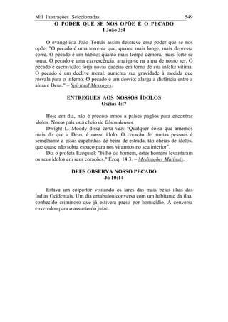 Mil Ilustrações Selecionadas 549
O PODER QUE SE NOS OPÕE É O PECADO
I João 3:4
O evangelista João Tomás assim descreve esse poder que se nos
opõe: "O pecado é uma torrente que, quanto mais longe, mais depressa
corre. O pecado é um hábito: quanto mais tempo demora, mais forte se
torna. O pecado é uma excrescência: arraiga-se na alma de nosso ser. O
pecado é escravidão: forja novas cadeias em torno de sua infeliz vítima.
O pecado é um declive moral: aumenta sua gravidade à medida que
resvala para o inferno. O pecado é um desvio: alarga a distância entre a
alma e Deus." – Spiritual Messages.
ENTREGUES AOS NOSSOS ÍDOLOS
Oséias 4:l7
Hoje em dia, não é preciso irmos a países pagãos para encontrar
ídolos. Nosso país está cheio de falsos deuses.
Dwight L. Moody disse certa vez: "Qualquer coisa que amemos
mais do que a Deus, é nosso ídolo. O coração de muitas pessoas é
semelhante a essas capelinhas de beira de estrada, tão cheias de ídolos,
que quase não sobra espaço para nos virarmos no seu interior".
Diz o profeta Ezequiel: "Filho do homem, estes homens levantaram
os seus ídolos em seus corações." Ezeq. 14:3. – Meditações Matinais.
DEUS OBSERVA NOSSO PECADO
Jó 10:14
Estava um colportor visitando os lares das mais belas ilhas das
Índias Ocidentais. Um dia entabulou conversa com um habitante da ilha,
conhecido criminoso que já estivera preso por homicídio. A conversa
enveredou para o assunto do juízo.
 