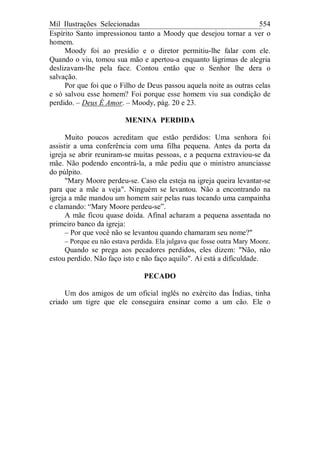 Mil Ilustrações Selecionadas 554
Espírito Santo impressionou tanto a Moody que desejou tornar a ver o
homem.
Moody foi ao presídio e o diretor permitiu-lhe falar com ele.
Quando o viu, tomou sua mão e apertou-a enquanto lágrimas de alegria
deslizavam-lhe pela face. Contou então que o Senhor lhe dera o
salvação.
Por que foi que o Filho de Deus passou aquela noite as outras celas
e só salvou esse homem? Foi porque esse homem viu sua condição de
perdido. – Deus É Amor. – Moody, pág. 20 e 23.
MENINA PERDIDA
Muito poucos acreditam que estão perdidos: Uma senhora foi
assistir a uma conferência com uma filha pequena. Antes da porta da
igreja se abrir reuniram-se muitas pessoas, e a pequena extraviou-se da
mãe. Não podendo encontrá-la, a mãe pediu que o ministro anunciasse
do púlpito.
"Mary Moore perdeu-se. Caso ela esteja na igreja queira levantar-se
para que a mãe a veja". Ninguém se levantou. Não a encontrando na
igreja a mãe mandou um homem sair pelas ruas tocando uma campainha
e clamando: “Mary Moore perdeu-se”.
A mãe ficou quase doida. Afinal acharam a pequena assentada no
primeiro banco da igreja:
– Por que você não se levantou quando chamaram seu nome?"
– Porque eu não estava perdida. Ela julgava que fosse outra Mary Moore.
Quando se prega aos pecadores perdidos, eles dizem: "Não, não
estou perdido. Não faço isto e não faço aquilo". Aí está a dificuldade.
PECADO
Um dos amigos de um oficial inglês no exército das Índias, tinha
criado um tigre que ele conseguira ensinar como a um cão. Ele o
 