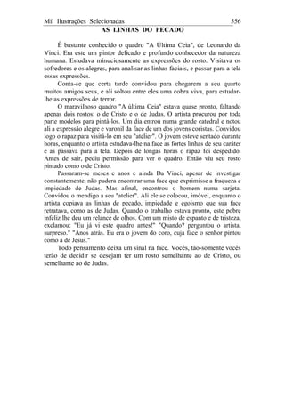 Mil Ilustrações Selecionadas 556
AS LINHAS DO PECADO
É bastante conhecido o quadro "A Última Ceia", de Leonardo da
Vinci. Era este um pintor delicado e profundo conhecedor da natureza
humana. Estudava minuciosamente as expressões do rosto. Visitava os
sofredores e os alegres, para analisar as linhas faciais, e passar para a tela
essas expressões.
Conta-se que certa tarde convidou para chegarem a seu quarto
muitos amigos seus, e ali soltou entre eles uma cobra viva, para estudar-
lhe as expressões de terror.
O maravilhoso quadro "A última Ceia" estava quase pronto, faltando
apenas dois rostos: o de Cristo e o de Judas. O artista procurou por toda
parte modelos para pintá-los. Um dia entrou numa grande catedral e notou
ali a expressão alegre e varonil da face de um dos jovens coristas. Convidou
logo o rapaz para visitá-lo em seu "atelier". O jovem esteve sentado durante
horas, enquanto o artista estudava-lhe na face as fortes linhas de seu caráter
e as passava para a tela. Depois de longas horas o rapaz foi despedido.
Antes de sair, pediu permissão para ver o quadro. Então viu seu rosto
pintado como o de Cristo.
Passaram-se meses e anos e ainda Da Vinci, apesar de investigar
constantemente, não pudera encontrar uma face que exprimisse a fraqueza e
impiedade de Judas. Mas afinal, encontrou o homem numa sarjeta.
Convidou o mendigo a seu "atelier". Ali ele se colocou, imóvel, enquanto o
artista copiava as linhas de pecado, impiedade e egoísmo que sua face
retratava, como as de Judas. Quando o trabalho estava pronto, este pobre
infeliz lhe deu um relance de olhos. Com um misto de espanto e de tristeza,
exclamou: "Eu já vi este quadro antes!" "Quando? perguntou o artista,
surpreso." "Anos atrás. Eu era o jovem do coro, cuja face o senhor pintou
como a de Jesus."
Todo pensamento deixa um sinal na face. Vocês, tão-somente vocês
terão de decidir se desejam ter um rosto semelhante ao de Cristo, ou
semelhante ao de Judas.
 