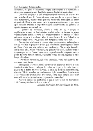 Mil Ilustrações Selecionadas 558
comercial, os quais o recebiam sempre cortesmente e o ajudavam a
atravessar os cruzamentos da cidade, em que havia intenso tráfego.
Certo dia dirigiu-se a um estabelecimento bancário da cidade. No
seu caminho, dentro do Banco, deixava um exemplar de pequeno livro a
cada funcionário, dizendo-lhes que nele havia uma mensagem de amor
da parte de Deus; e que nesse meio tempo o examinassem e que logo
após voltaria. Quando o colportor chegou à escrivaninha do gerente, se
apresentou com o mesmo livro.
O gerente se enfureceu, atirou o livro no ar, e dirigiu-se
rapidamente a todos os funcionários, arrebatou-lhes os livros e os jogou
violentamente contra a porta do estabelecimento, e intimou o velho
colportor cego a ir embora. Mas, à semelhança de seu Salvador, o
colportor cego orava: "Pai, perdoa-lhe, porque não sabe o que faz".
Em seguida abaixou-se e com as mãos procurava em todo o piso a
fim de recolher os preciosos livros que continham a mensagem do amor
de Deus. Cada vez que achava um, exclamava: "Deus seja louvado,
salvei mais um". Assim continuou, até que achou a todos. Durante todo o
tempo o gerente do Banco o observava e quando o velho colportor estava
perto da porta para ir embora, o gerente correu até ele, segurou-o pelo
braço e lhe disse:
– Por favor, perdoe-me, agi como um louco. Volte para dentro e dê-
me todos estes livros.
Em seguida foi pessoalmente distribuir um exemplar do livro a cada
funcionário do Banco. Indagou do colportor o preço de cada livro, e
pagou-lhe o dobro do preço devido. E ainda se escusou humildemente,
dizendo: "Hoje, o senhor me ensinou uma lição maravilhosa de educação
e de verdadeiro cristianismo. Por favor, volte aqui sempre que tiver
outros livros, e eu pessoalmente o ajudarei a colocá-los".
Naquela ocasião se confirmou o que o sábio disse em Provérbios
15:1: "A resposta branda desvia o furor".
– Extraído do Boletim de Colportagem, da Itália.
 