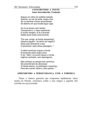 Mil Ilustrações Selecionadas 559
CONSTRUINDO A PONTE
Autor desconhecido, Tradução
Seguia um velho em solitária estrada,
Quando, ao cair da tarde, longa e fria,
Se viu perante a fauce escancarada
De abismo em que revolta água rugia.
Ao rio se lançou sem hesitar,
Transpondo-o, o viajor experiente;
E noutra margem, ei-lo a levantar
Sólida ponte sobre essa torrente.
"Por que, amigo, as forças desperdiça",
Observa alguém, "ao termo da viagem?
Seria justo abandonar a liça
E descansar, após árdua passagem..."
O sábio construtor ergueu a fronte
Encanecida pelos largos anos,
E diz: "Além, um jovem desce o monte;
Ingênuo sonhador, sem desenganos,
Não conhece os perigos dos caminhos;
Ele amanhã terá de atravessar
O hiante abismo, os pedregais e espinhos...
Para ele a ponte: deixe-o, pois passar!..."
APRENDENDO A PERSEVERANÇA COM A FORMIGA
Timur, o famoso guerreiro que conquistou rapidamente várias
nações do Oriente, costumava contar a seus amigos o seguinte fato
ocorrido em sua juventude:
 
