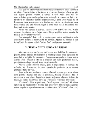 Mil Ilustrações Selecionadas 563
Mas que era isto? Peters ia diminuindo; cambaleava; caía! Tombava
na pista. Companheiros o incitaram a erguer-se. Incerto, pôs-se de pé,
deu alguns possas adiante, e tornou a cair. Mais uma vez os
companheiros gritaram-lhe palavras de animação, e novamente Peters se
levantou, foi vacilando adiante alguns passos, e caiu. Doze vezes ele se
levantou e doze vezes tombou, e finalmente, tateou em direção de uma
linha branca que ele parecia julgar a linha final. E ali desfaleceu nos
braços de seu treinador.
Peters não venceu a corrida. Estava a 60 metros do alvo. Vinte
minutos depois um escocês por nome Tiago McGhee saltou através da
linha e foi declarado vencedor.
Que decepção! Peters fizera metro após metro, quilômetro após
quilômetro. Fizera a maior parte da corrida. Apenas 60 metros a sua
frente! Mas deixou de resistir "até ao fim", e daí perdeu a corrida.
PACIÊNCIA NESTA ÉPOCA DE PRESSA
Vivemos na era do "momento" – era das bebidas do momento,
pudins, leites, batatas do momento. E muitas pessoas estão à procura de
descobrir a religião do momento. Demasiado ocupadas e impacientes
demais para estudar a Bíblia e meditar em suas profundas lições,
precipitam-se daqui para ali à sua maneira secular.
Pessoas assim perdem muito, pois a impaciência é inimiga da
reflexão, da descoberta, de uma apreciação profunda pelas coisas
grandes e belas da vida.
Anos atrás, um professor, em um laboratório, entregou a um aluno
uma planta, dizendo-lhe que a estudasse, fizesse desenhos dela e
escrevesse o que visse. Impacientemente, o jovem olhou às folhas, às
raízes, às flores, e dentro de cerca de 15 minutos relatou ao professor:
"Continue", disse o professor, "você apenas começou". O aluno
serviu-se do microscópio de mão por um pouco, tomou mais algumas
notas, depois se aproximou outra vez do mestre. "Continue", disse ele,
 