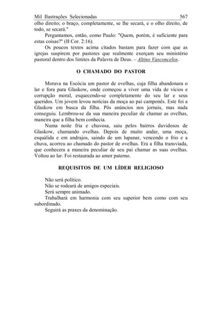 Mil Ilustrações Selecionadas 567
olho direito; o braço, completamente, se lhe secará, e o olho direito, de
todo, se secará."
Perguntamos, então, como Paulo: "Quem, porém, é suficiente para
estas coisas?" (II Cor. 2:16).
Os poucos textos acima citados bastam para fazer com que as
igrejas suspirem por pastores que realmente exerçam seu ministério
pastoral dentro dos limites da Palavra de Deus. – Altino Vasconcelos.
O CHAMADO DO PASTOR
Morava na Escócia um pastor de ovelhas, cuja filha abandonara o
lar e fora para Glaskow, onde começou a viver uma vida de vícios e
corrupção moral, esquecendo-se completamente do seu lar e seus
queridos. Um jovem levou notícias da moça ao pai camponês. Este foi a
Glaskow em busca da filha. Pôs anúncios nos jornais, mas nada
conseguiu. Lembrou-se da sua maneira peculiar de chamar as ovelhas,
maneira que a filha bem conhecia.
Numa noite fria e chuvosa, saiu pelos bairros duvidosos de
Glaskow, chamando ovelhas. Depois de muito andar, uma moça,
esquálida e em andrajos, saindo de um lupanar, vencendo o frio e a
chuva, acorreu ao chamado do pastor de ovelhas. Era a filha transviada,
que conhecera a maneira peculiar de seu pai chamar as suas ovelhas.
Voltou ao lar. Foi restaurada ao amor paterno.
REQUISITOS DE UM LÍDER RELIGIOSO
Não será político.
Não se rodeará de amigos especiais.
Será sempre animado.
Trabalhará em harmonia com seu superior bem como com seu
subordinado.
Seguirá as praxes da denominação.
 