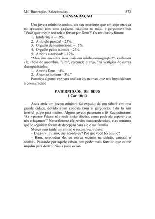 Mil Ilustrações Selecionadas 573
CONSAGRAÇAO
Um jovem ministro sonhou em seu escritório que um anjo entrava
no aposento com uma pequena máquina na mão, e perguntava-lhe:
"Você quer medir seu zelo e fervor por Deus?" Os resultados foram:
1. Intolerância – 19%.
2. Ambição pessoal – 23%.
3. Orgulho denominacional – 15%.
4. Orgulho pelos talentos – 24%.
5. Amor à autoridade – 12%.
"Mas, não encontra nada mais em minha consagração?", exclamou
ele, cheio de assombro. "Sim", responde o anjo, "há vestígios de outras
duas qualidades:
1. Amor a Deus – 4%.
2. Amor ao homem – 3%."
Paramos alguma vez para analisar os motivos que nos impulsionam
à consagração?
PATERNIDADE DE DEUS
I Cor. 10:13
Anos atrás um jovem ministro foi expulso de um cabaré em uma
grande cidade, devido a sua conduta com as garçonetes. Isto foi um
terrível golpe para muitos. Alguns jovens perderam a fé. Raciocinaram:
"Se o pastor Fulano não pode andar direito, como pode ele esperar que
nós o façamos?" Naturalmente ele perdeu suas credenciais, e as semanas
que se seguiram foram de decepção para ele e sua família.
Meses mais tarde um amigo o encontrou, e disse:
– Diga-me, Fulano, que aconteceu? Por que você fez aquilo?
– Bem, respondeu ele, eu estava sozinho na cidade, cansado e
abatido. Passando por aquele cabaré, um poder mais forte do que eu me
impeliu para dentro. Não o pude evitar.
 