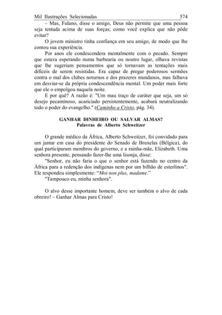Mil Ilustrações Selecionadas 574
– Mas, Fulano, disse o amigo, Deus não permite que uma pessoa
seja tentada acima de suas forças; como você explica que não pôde
evitar?
O jovem ministro tinha confiança em seu amigo, de modo que lhe
contou sua experiência.
Por anos ele condescendera mentalmente com o pecado. Sempre
que estava esperando numa barbearia ou noutro lugar, olhava revistas
que lhe sugeriam pensamentos que só tornavam as tentações mais
difíceis de serem resistidas. Era capaz de pregar poderosos sermões
contra o mal dos clubes noturnos e dos prazeres mundanos, mas falhava
em desviar-se da própria condescendência mental. Um poder mais forte
que ele o empolgou naquela noite.
E por quê? A razão é: "Um mau traço de caráter que seja, um só
desejo pecaminoso, acariciado persistentemente, acabará neutralizando
todo o poder do evangelho." (Caminho a Cristo, pág. 34).
GANHAR DINHEIRO OU SALVAR ALMAS?
Palavras de Alberto Schweitzer
O grande médico da África, Alberto Schweitzer, foi convidado para
um jantar em casa do presidente do Senado de Bruxelas (Bélgica), do
qual participaram membros do governo, e a rainha-mãe, Elizabeth. Uma
senhora presente, pensando fazer-lhe uma lisonja, disse:
"Senhor, eu não faria o que o senhor está fazendo no centro da
África para a redenção dos indígenas nem por um bilhão de esterlinos".
Ele respondeu simplesmente: “Moi non plus, madame.”
"Tampouco eu, minha senhora".
O alvo desse importante homem, deve ser também o alvo de cada
obreiro! – Ganhar Almas para Cristo!
 