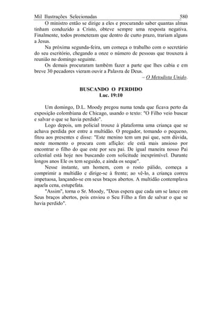 Mil Ilustrações Selecionadas 580
O ministro então se dirige a eles e procurando saber quantas almas
tinham conduzido a Cristo, obteve sempre uma resposta negativa.
Finalmente, todos prometeram que dentro de curto prazo, trariam alguns
a Jesus.
Na próxima segunda-feira, um começa o trabalho com o secretário
do seu escritório, chegando a onze o número de pessoas que trouxera à
reunião no domingo seguinte.
Os demais procuraram também fazer a parte que lhes cabia e em
breve 30 pecadores vieram ouvir a Palavra de Deus.
– O Metodista Unido.
BUSCANDO O PERDIDO
Luc. 19:10
Um domingo, D.L. Moody pregou numa tenda que ficava perto da
exposição colombiana de Chicago, usando o texto: "O Filho veio buscar
e salvar o que se havia perdido".
Logo depois, um policial trouxe à plataforma uma criança que se
achava perdida por entre a multidão. O pregador, tomando o pequeno,
fitou aos presentes e disse: "Este menino tem um pai que, sem dúvida,
neste momento o procura com aflição: ele está mais ansioso por
encontrar o filho do que este por seu pai. De igual maneira nosso Pai
celestial está hoje nos buscando com solicitude inexprimível. Durante
longos anos Ele os tem seguido, e ainda os seque".
Nesse instante, um homem, com o rosto pálido, começa a
comprimir a multidão e dirige-se à frente; ao vê-lo, a criança correu
impetuosa, lançando-se em seus braços abertos. A multidão contemplava
aquela cena, estupefata.
"Assim", torna o Sr. Moody, "Deus espera que cada um se lance em
Seus braços abertos, pois enviou o Seu Filho a fim de salvar o que se
havia perdido".
 
