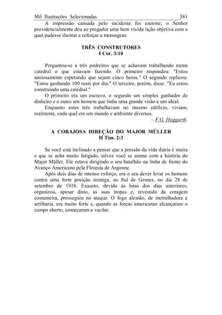 Mil Ilustrações Selecionadas 581
A impressão cansada pelo incidente foi enorme; o Senhor
providencialmente deu ao pregador uma bem vívida lição objetiva com a
qual pudesse ilustrar e reforçar a mensagem.
TRÊS CONSTRUTORES
I Cor. 3:10
Perguntou-se a três pedreiros que se achavam trabalhando numa
catedral o que estavam fazendo. O primeiro respondeu: "Estou
ansiosamente esperando que sejam cinco horas." O segundo replicou:
"Estou ganhando 100 reais por dia." O terceiro, porém, disse: "Eu estou
construindo uma catedral."
O primeiro era um escravo, o segundo um simples ganhador de
dinheiro e o outro um homem que tinha uma grande visão e um ideal.
Enquanto estes três trabalhavam no mesmo edifício, viviam,
realmente, cada qual em um mundo e ambiente diversos.
– F.G. Hoggarth.
A CORAJOSA DIREÇÃO DO MAJOR MÜLLER
II Tim. 2:3
Se você está inclinado a pensar que a pressão da vida diária é muita
e que se acha muito fatigado, talvez você se anime com a história do
Major Müller. Ele estava dirigindo o seu batalhão na linha de frente do
Avanço Americano pela Floresta de Argonne.
Após dois dias de intenso esforço, era o seu dever levar os homens
contra uma forte posição inimiga, no Sul de Gesnes, no dia 28 de
setembro de 1918. Exausto, devido às lutas dos dias anteriores,
organizou, apesar disto, as suas tropas e, revestido da coragem
costumeira, prosseguiu no ataque. O fogo alemão, de metralhadora e
artilharia, era muito forte e, quando as forças americanas alcançaram o
campo aberto, começaram a vacilar.
 