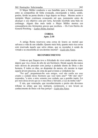 Mil Ilustrações Selecionadas 582
O Major Müller conduziu o seu batalhão para a frente passando
entre as companhias de linha avançada, encorajando a todos, sendo,
porém, ferido na perna direita e logo depois no braço. Mesmo assim o
intrépido Major continuou avançando até que, justamente antes de
alcançar o seu objetivo caiu por terra, havendo recebido uma bala no
estômago. Alguns dias mais tarde o Major Müller morreu em
conseqüência dos ferimentos graves que recebera. – Os Cem Heróis do
General Pershing. – Ladies Home Journal.
COROA
Apoc. 2:10
A antiga Roma reservava uma coroa de louros ao mortal que
salvasse a vida de um cidadão. Quanto mais bela, quanto mais rica coroa
está reservada àquele que salva almas, que as reconduz à senda da
virtude e as encaminha ao seu destino imortal! – Lição dos Fatos.
RECONHECIMENTO
Conta-se que Zaqueu teve a felicidade de viver ainda muitos anos,
depois que viu a Jesus do alto de um Sicômoro. Desde aquele dia nunca
mais deixou de proceder com justiça e piedade diante de Deus e dos
homens. E todos os dias, ao despontar da aurora, ele mesmo ia regar
aquela árvore preciosa, de cima da qual avistara a verdadeira luz.
"Por quê", perguntaram-lhe seus amigos, você não confia aos seus
criados o cuidado desse Sicômoro que você tanto ama?" "Oh! não! não!"
respondeu, "a mim, a mim, somente esse cuidado, que a gratidão impõe. Foi
por meio dessa árvore que eu vi meu Deus e Salvador, a Luz da minha vida!"
E nós, que veneração, que reconhecimento e preito não devemos
tributar às almas que nos instruem, esclarecem, e nos levam ao
conhecimento de Deus e de Sua justiça! – Lição dos Fatos.
 