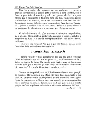Mil Ilustrações Selecionadas 585
Um dia o pastorzinho sentou-se em um penhasco e começou a
cochilar. E balanceava a cabeça para a esquerda e para a direita, para a
frente e para trás. O carneiro grande que gostava de dar cabeçadas
pensou que o pastorzinho o desafiava para uma luta. Recuou uns passos
e arremeteu com valentia, dando no dorminhoco uma forte marrada.
Despertando com o violento golpe, o pastorzinho ficou furioso. Ergueu-
se. Agarrou o carneiro com as duas mãos. Sacudiu-o pelos chifres e
enraiveceu-se de tal sorte que o arremessou pela ribanceira abaixo.
O animal assustado não pôde suster-se, e rolou pelo despenhadeiro
até o abismo. Aterrorizado, o pastorzinho começou a puxar os cabelos, a
arrepender-se todo e a chorar desesperadamente. Por entre soluços,
exclamou:
– Para que me zanguei? Por que é que não dominei minha raiva?
Que culpa tinha o carneiro de meu cochilo!
O COMENTÁRIO DE SATANÁS
Tenham cuidado com os comentários dos que não estão contentes
com a Palavra de Deus sem troca alguma. O primeiro comentador foi o
diabo no jardim do Éden. Ele propôs uma ligeira troca na linguagem,
fazendo com que a pequena palavra "não" fosse inserida: "certamente
não morrerás". A emenda foi aceita e o mundo se perdeu.
Satanás está repetindo esta espécie de comentários a cada geração
de ouvintes. Ele insiste em que Deus não quis dizer justamente o que
disse. No começo Satanás pediu que uma mulher aceitasse a sua exegese.
Agora há professores, teólogos, etc., que mantêm as mesmas opiniões
nestes pontos; e há milhares de homens e mulheres que sequem o pecado
porque confiam na palavra de Satanás, e não crêem na Palavra de Deus.
– I. Parker, D.D.
 