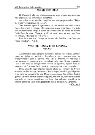 Mil Ilustrações Selecionadas 587
ANDAR COM DEUS
G. Campbell Morgan relata o conto de uma criança que deu uma
bela explicação de como andar com Deus.
Ao voltar ela da escola evangélica sua mãe perguntou-lhe: "Diga-
me o que você aprendeu na escola".
"Oh, mamãe, aprendi algo acerca de um homem que andava com
Deus. Seu nome é Enoque. Ele costumava andar com Deus. E um dia
eles andaram tanto tempo a ponto de se afastarem do ponto de partida.
Então Deus lhe disse: "Enoque, você está muito longe de sua casa. Pode
vir comigo, e Enoque foi com Deus".
Esta foi a verdade. Enoque se tornara tão familiar com Deus que
"ficou com Ele". – A.B.R.
VASO DE HONRA E DE DESONRA
Rom. 9:21
Ao entrarmos numa drogaria e olharmos para as suas vitrinas veremos
vasos de todas as espécies. Suponhamos que entramos num tal
estabelecimento com o gerente para ver o depósito de remédios e
curiosamente perguntemos pelo conteúdo de cada vaso. Ele nos responderá
"Este é um vaso de nitroglicerina, aquele de aguarrás, aquele outro de
amoníaco, etc.", sempre dando nome ao vaso conforme o seu conteúdo.
Bem, quando vejo alguma pessoa cheia do Espírito de Cristo,
ocupada em Seu serviço, imitando o Seu exemplo, eu direi que tal pessoa
é um vaso de misericórdia que Deus preparou para Sua glória. Porém,
quando vejo um homem cheio de orgulho, malícia, ira, sem misericórdia,
buscando as coisas mundanas em lugar das celestes, considero tal
homem como um vaso de ira preparado para a destruição e vergonha.
– C.L. Neal.
 