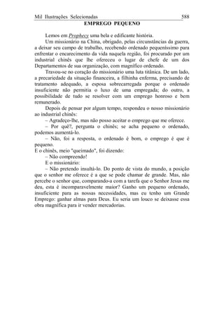 Mil Ilustrações Selecionadas 588
EMPREGO PEQUENO
Lemos em Prophecy uma bela e edificante história.
Um missionário na China, obrigado, pelas circunstâncias da guerra,
a deixar seu campo de trabalho, recebendo ordenado pequeníssimo para
enfrentar o encarecimento da vida naquela região, foi procurado por um
industrial chinês que lhe ofereceu o lugar de chefe de um dos
Departamentos de sua organização, com magnífico ordenado.
Travou-se no coração do missionário uma luta titânica. De um lado,
a precariedade da situação financeira, a filhinha enferma, precisando de
tratamento adequado, a esposa sobrecarregada porque o ordenado
insuficiente não permitia o luxo de uma empregada; do outro, a
possibilidade de tudo se resolver com um emprego honroso e bem
remunerado.
Depois de pensar por algum tempo, respondeu o nosso missionário
ao industrial chinês:
– Agradeço-lhe, mas não posso aceitar o emprego que me oferece.
– Por quê?, pergunta o chinês; se acha pequeno o ordenado,
podemos aumentá-lo.
– Não, foi a resposta, o ordenado é bom, o emprego é que é
pequeno.
E o chinês, meio "queimado", foi dizendo:
– Não compreendo!
E o missionário:
– Não pretendo insultá-lo. Do ponto de vista do mundo, a posição
que o senhor me oferece é a que se pode chamar de grande. Mas, não
percebe o senhor que, comparando-a com a tarefa que o Senhor Jesus me
deu, esta é incomparavelmente maior? Ganho um pequeno ordenado,
insuficiente para as nossas necessidades, mas eu tenho um Grande
Emprego: ganhar almas para Deus. Eu seria um louco se deixasse essa
obra magnífica para ir vender mercadorias.
 