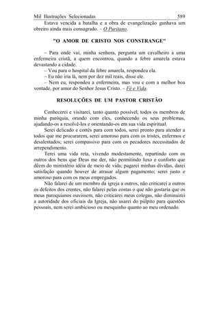 Mil Ilustrações Selecionadas 589
Estava vencida a batalha e a obra de evangelização ganhava um
obreiro ainda mais consagrado. – O Puritano.
"O AMOR DE CRISTO NOS CONSTRANGE"
– Para onde vai, minha senhora, pergunta um cavalheiro a uma
enfermeira cristã, a quem encontrou, quando a febre amarela estava
devastando a cidade.
– Vou para o hospital da febre amarela, respondeu ela.
– Eu não iria lá, nem por dez mil reais, disse ele.
– Nem eu, respondeu a enfermeira, mas vou e com a melhor boa
vontade, por amor do Senhor Jesus Cristo. – Fé e Vida.
RESOLUÇÕES DE UM PASTOR CRISTÃO
Conhecerei e visitarei, tanto quanto possível, todos os membros de
minha paróquia, orando com eles, conhecendo os seus problemas,
ajudando-os a resolvê-los e orientando-os em sua vida espiritual.
Serei delicado e cortês para com todos, serei pronto para atender a
todos que me procurarem, serei amoroso para com os tristes, enfermos e
desalentados; serei compassivo para com os pecadores necessitados de
arrependimento.
Terei uma vida reta, vivendo modestamente, repartindo com os
outros dos bens que Deus me der, não permitindo luxo e conforto que
dêem do ministério idéia de meio de vida; pagarei minhas dívidas, darei
satisfação quando houver de atrasar algum pagamento; serei justo e
amoroso para com os meus empregados.
Não falarei de um membro da igreja a outros, não criticarei a outros
os defeitos dos crentes, não falarei pelas costas o que não gostaria que os
meus paroquianos ouvissem, não criticarei meus colegas, não diminuirei
a autoridade dos oficiais da Igreja, não usarei do púlpito para questões
pessoais, nem serei ambicioso ou mesquinho quanto ao meu ordenado.
 