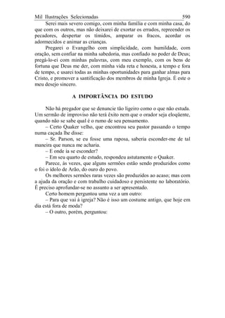 Mil Ilustrações Selecionadas 590
Serei mais severo comigo, com minha família e com minha casa, do
que com os outros, mas não deixarei de exortar os errados, repreender os
pecadores, despertar os tímidos, amparar os fracos, acordar os
adormecidos e animar as crianças.
Pregarei o Evangelho com simplicidade, com humildade, com
oração, sem confiar na minha sabedoria, mas confiado no poder de Deus;
pregá-lo-ei com minhas palavras, com meu exemplo, com os bens de
fortuna que Deus me der, com minha vida reta e honesta, a tempo e fora
de tempo, e usarei todas as minhas oportunidades para ganhar almas para
Cristo, e promover a santificação dos membros de minha Igreja. É este o
meu desejo sincero.
A IMPORTÂNCIA DO ESTUDO
Não há pregador que se denuncie tão ligeiro como o que não estuda.
Um sermão de improviso não terá êxito nem que o orador seja eloqüente,
quando não se sabe qual é o rumo de seu pensamento.
– Certo Quaker velho, que encontrou seu pastor passando o tempo
numa caçada lhe disse:
– Sr. Parson, se eu fosse uma raposa, saberia esconder-me de tal
maneira que nunca me acharia.
– E onde ia se esconder?
– Em seu quarto de estudo, respondeu astutamente o Quaker.
Parece, às vezes, que alguns sermões estão sendo produzidos como
o foi o ídolo de Arão, do ouro do povo.
Os melhores sermões raras vezes são produzidos ao acaso; mas com
a ajuda da oração e com trabalho cuidadoso e persistente no laboratório.
É preciso aprofundar-se no assunto a ser apresentado.
Certo homem perguntou uma vez a um outro:
– Para que vai à igreja? Não é isso um costume antigo, que hoje em
dia está fora de moda?
– O outro, porém, perguntou:
 