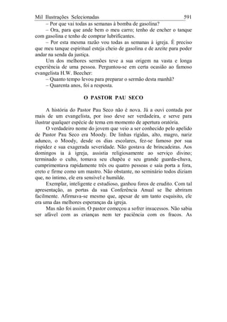 Mil Ilustrações Selecionadas 591
– Por que vai todas as semanas à bomba de gasolina?
– Ora, para que ande bem o meu carro; tenho de encher o tanque
com gasolina e tenho de comprar lubrificantes.
– Por esta mesma razão vou todas as semanas à igreja. É preciso
que meu tanque espiritual esteja cheio de gasolina e de azeite para poder
andar na senda da justiça.
Um dos melhores sermões teve a sua origem na vasta e longa
experiência de uma pessoa. Perguntou-se em certa ocasião ao famoso
evangelista H.W. Beecher:
– Quanto tempo levou para preparar o sermão desta manhã?
– Quarenta anos, foi a resposta.
O PASTOR PAU SECO
A história do Pastor Pau Seco não é nova. Já a ouvi contada por
mais de um evangelista, por isso deve ser verdadeira, e serve para
ilustrar qualquer espécie de tema em momento de apertura oratória.
O verdadeiro nome do jovem que veio a ser conhecido pelo apelido
de Pastor Pau Seco era Moody. De linhas rígidas, alto, magro, nariz
adunco, o Moody, desde os dias escolares, fez-se famoso por sua
rispidez e sua exagerada severidade. Não gostava de brincadeiras. Aos
domingos ia à igreja, assistia religiosamente ao serviço divino;
terminado o culto, tomava seu chapéu e seu grande guarda-chuva,
cumprimentava rapidamente três ou quatro pessoas e saía porta a fora,
ereto e firme como um mastro. Não obstante, no seminário todos diziam
que, no íntimo, ele era sensível e humilde.
Exemplar, inteligente e estudioso, ganhou foros de erudito. Com tal
apresentação, as portas da sua Conferência Anual se lhe abriram
facilmente. Afirmava-se mesmo que, apesar de um tanto esquisito, ele
era uma das melhores esperanças da igreja.
Mas não foi assim. O pastor começou a sofrer insucessos. Não sabia
ser afável com as crianças nem ter paciência com os fracos. As
 